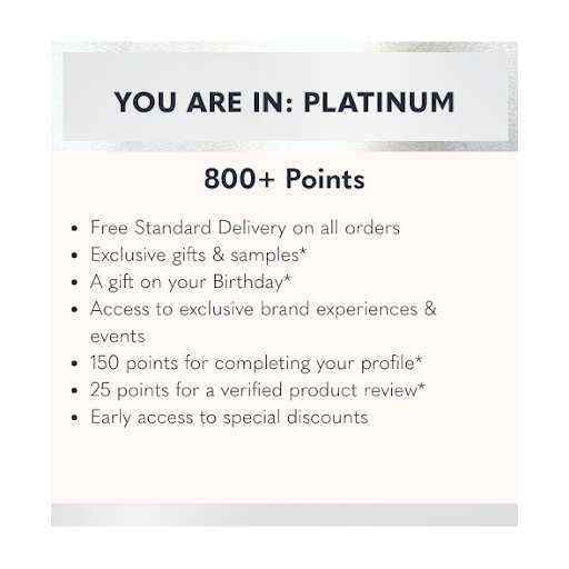 Free Standard Delivery on all orders | Exclusive triple points offers | Exclusive gifts & samples | A gift on your birthday | Access to exclusive brand experiences & events | 150 points for completing your profile | 25 points for a verified product review | Early access to special discounts