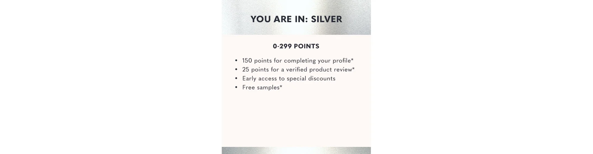 You are in silver. 0 to 299 points. 150 points for completing your profile 25 points for a verified product review Early access to special discounts Free samples