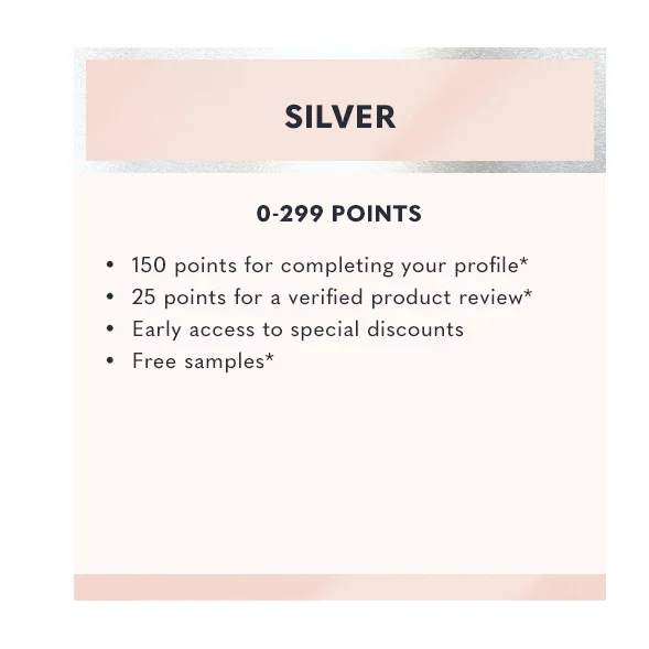 Silver - 0-299 Points | 150 points for completing your profile* | 25 points for a verified product review* | Early access to special discounts* | Free samples*