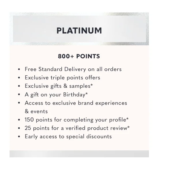Free Standard Delivery on all orders | Exclusive triple points offers | Exclusive gifts & samples | A gift on your birthday | Access to exclusive brand experiences & events | 150 points for completing your profile | 25 points for a verified product review | Early access to special discounts